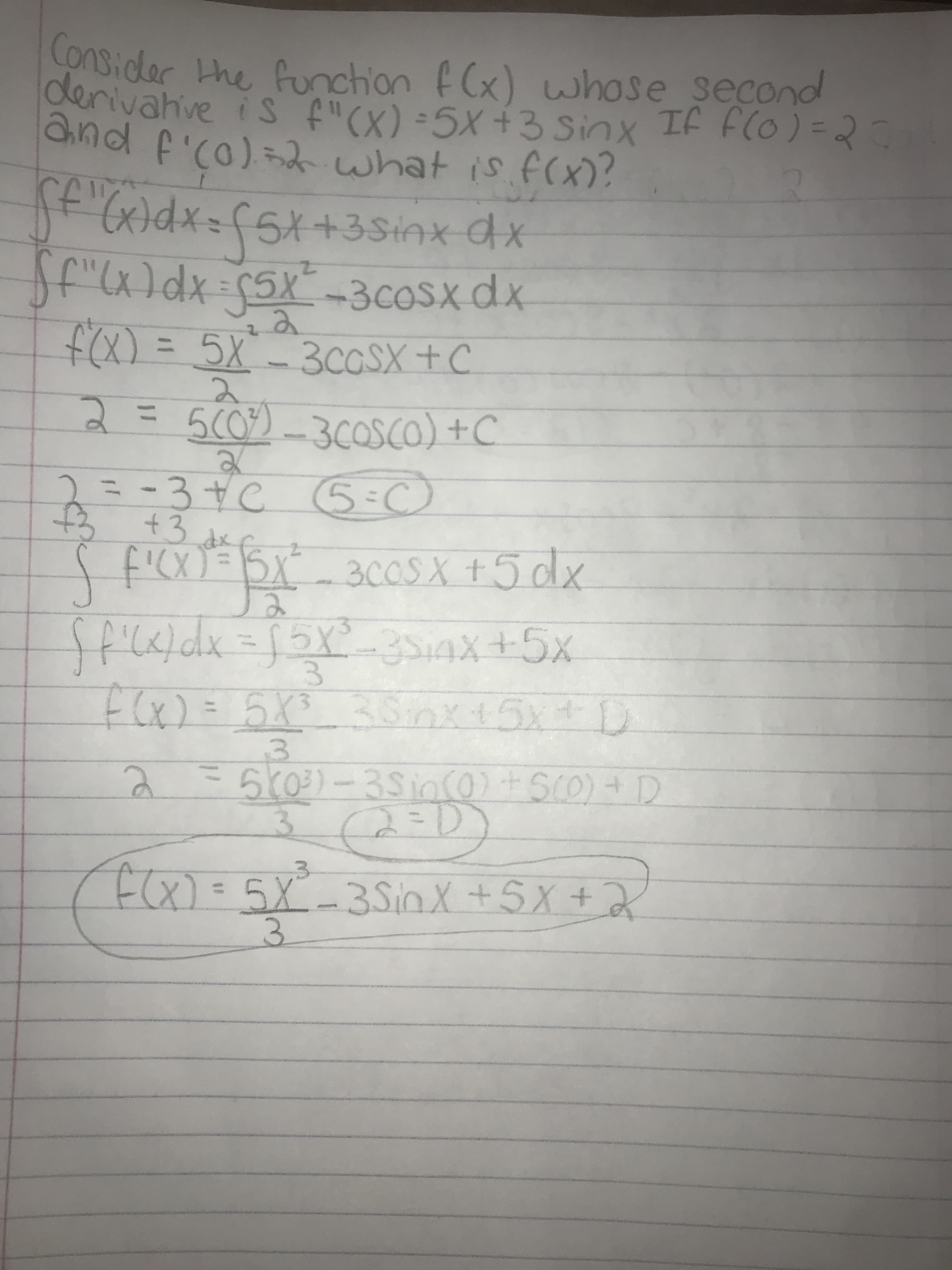 Consider the funchion fCx) whose second
derivahve is f"(X) =5X+3 Sinx If F(o) =2
Chnd f'c0)=2 what is f(x)?
Jt'(x)dx=fSX+3Sinx dx
f"(x)dx=5x-3COSX dx
f(x) = 5X-3COSX + C
%3D
3C0SX+C
2.
2=500)_3COSCO) +C
=-3+€ )
5:C
dx
f'CX)= BX_
ffick/dx=x3s4x+5x
300SX +5dx
3.
F(x)= 5X3
38nx+5x+D
%3D
570)-35in(0) + SCO) + D
3.
(2=D)
(ECX)=5X3SnX +5X+2
5X-35inX+5X+
3.
