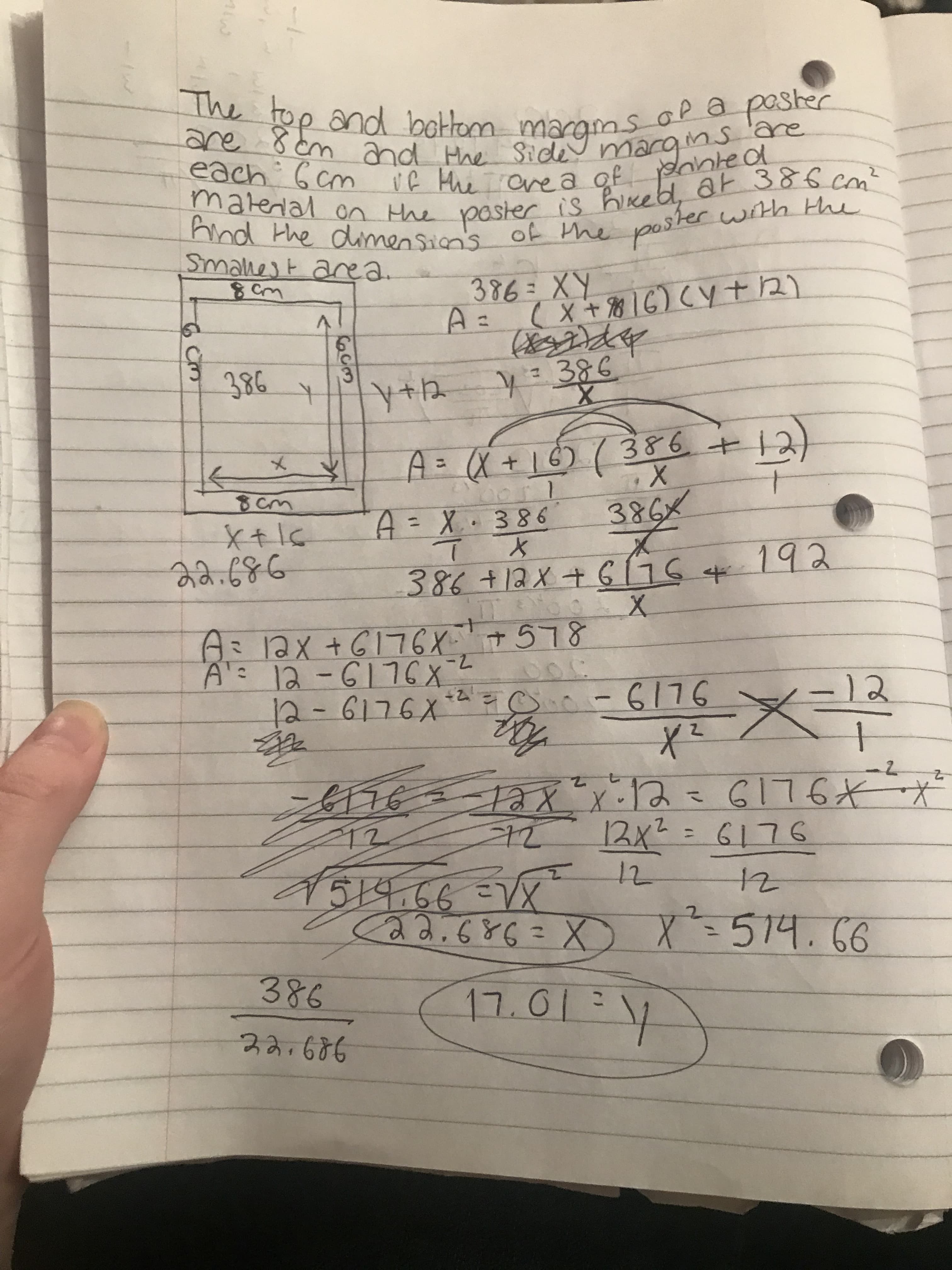 The top and bottom margms Op a poster
are
are 8 cm and Hhe Side mary
Ms'are
each 6 cm if Hhe ae a of pante ol
material on the paster is hikeb, 6at 386 cm²
And the dimension's of the poster with the
Smallest area
386=XY
A =
(X+816)CY t 2)
१९८ ।
386
y=386
386+
12)
メ
A=X+16)7
8cm
A=X·386
X.
386x
%3D
22.686
192
386+12x+ 6176 4
日ミax+G176X+578
A 12-6176X
12-6176X*2 =o.-6176
7-
12
-2
176
ax x.1な GI76 ズ
12x²
12x2= 6176
%3D
519.66=VX
Ca2.686=X)
12
x²-514.66
%3D
386
17.01:7
22.686
1-
