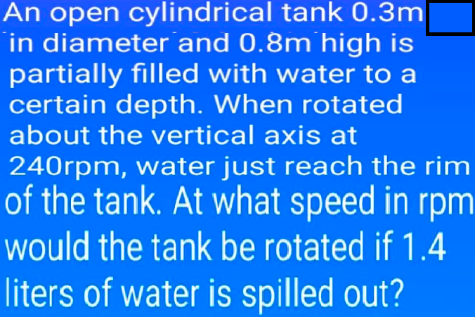 An open cylindrical tank 0.3m
in diameter and 0.8m high is
partially filled with water to a
certain depth. When rotated
about the vertical axis at
240rpm, water just reach the rim
of the tank. At what speed in rpm
would the tank be rotated if 1.4
liters of water is spilled out?
