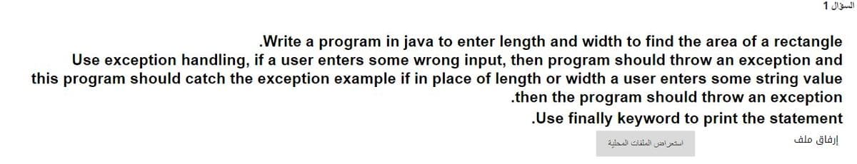 السؤال 1
.Write a program in java to enter length and width to find the area of a rectangle
Use exception handling, if a user enters some wrong input, then program should throw an exception and
this program should catch the exception example if in place of length or width a user enters some string value
.then the program should throw an exception
.Use finally keyword to print the statement
استعراض الملفات المحلية
إرفاق ملف