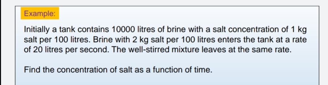 Example:
Initially a tank contains 10000 litres of brine with a salt concentration of 1 kg
salt per 100 litres. Brine with 2 kg salt per 100 litres enters the tank at a rate
of 20 litres per second. The well-stirred mixture leaves at the same rate.
Find the concentration of salt as a function of time.
