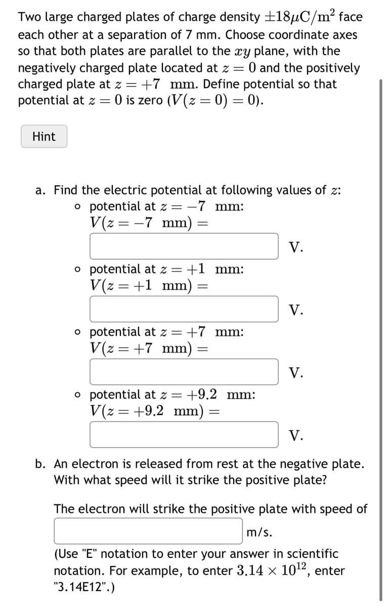 Two large charged plates of charge density ±18µC/m² face
each other at a separation of 7 mm. Choose coordinate axes
so that both plates are parallel to the xy plane, with the
negatively charged plate located at z = 0 and the positively
charged plate at z = +7 mm. Define potential so that
potential at z = 0 is zero (V(z = 0) = 0).
Hint
a. Find the electric potential at following values of z:
o potential at z = -7 mm:
V(z = -7 mm)
=
o potential at z = +1 mm:
V(z = +1 mm):
=
o potential at z = +7 mm:
V(z = +7 mm) =
=
o potential at z = +9.2 mm:
V(z = +9.2 mm)
=
V.
V.
V.
V.
b. An electron is released from rest at the negative plate.
With what speed will it strike the positive plate?
The electron will strike the positive plate with speed of
m/s.
(Use "E" notation to enter your answer in scientific
notation. For example, to enter 3.14 × 10¹2, enter
"3.14E12".)