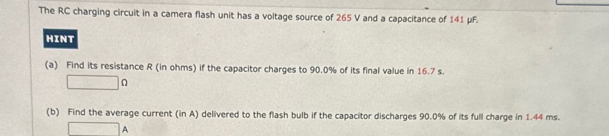 The RC charging circuit in a camera flash unit has a voltage source of 265 V and a capacitance of 141 µF.
HINT
(a) Find its resistance R (in ohms) if the capacitor charges to 90.0% of its final value in 16.7 s.
Ω
(b) Find the average current (in A) delivered to the flash bulb if the capacitor discharges 90.0% of its full charge in 1.44 ms.
A