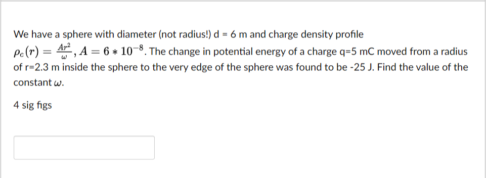 We have a sphere with diameter (not radius!) d = 6 m and charge density profile
Pc (r) = A², A = 6 * 10-8. The change in potential energy of a charge q=5 mC moved from a radius
of r=2.3 m inside the sphere to the very edge of the sphere was found to be -25 J. Find the value of the
constant w.
4 sig figs