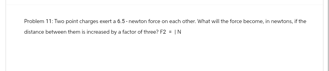 Problem 11: Two point charges exert a 6.5 - newton force on each other. What will the force become, in newtons, if the
distance between them is increased by a factor of three? F2 = IN