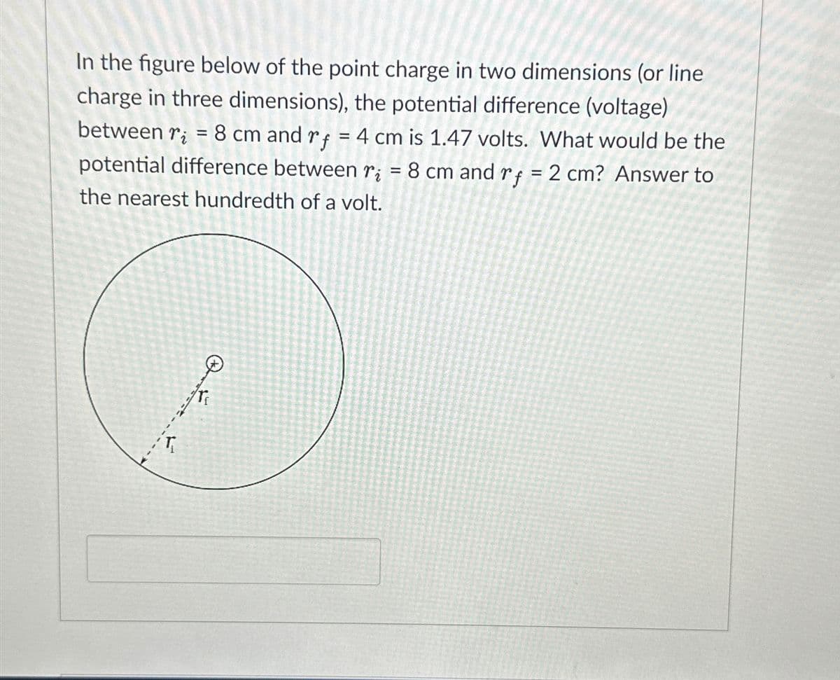 In the figure below of the point charge in two dimensions (or line
charge in three dimensions), the potential difference (voltage)
between r₂ = 8 cm and rf = 4 cm is 1.47 volts. What would be the
potential difference between r;= 8 cm and rf = 2 cm? Answer to
the nearest hundredth of a volt.