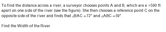 To find the distance across a river, a surveyor chooses points A and B, which are x =590 ft
apart on one side of the river (see the figure). She then chooses a reference point C on the
opposite side of the river and finds that BAC = 72° and zABC 59°.
Find the Width of the River.
