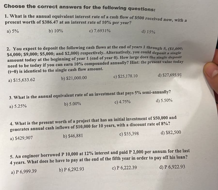 Choose the correct answers for the following questions:
1. What is the annual equivalent interest rate of a cash flow of $500 received now, with a
present worth of $386.47 at an interest rate of 10% per year?
a) 5%
b) 10%
c) 7.6931%
d) 15%
2. You expect to deposit the following cash flows at the end of years 1 through 5, ($1,000;
$4,000; $9,000; $5,000; and $2,000) respectively. Alternatively, you could deposit a single
amount today at the beginning of year 1 (end of year 0). How large does the single deposit
need to be today if you can earn 10% compounded annually? Hint: the present value today
(t-0) is identical to the single cash flow amount.
a) $15,633.62
b) $21,000.00
c) $25,178.10
d) $27,695.91
3. What is the annual equivalent rate of an investment that pays 5% semi-annually?
a) 5.25%
b) 5.00%
c) 4.75%
d) 5.50%
4. What is the present worth of a project that has an initial investment of $50,000 and
generates annual cash inflows of $10,000 for 10 years, with a discount rate of 8%?
b) $46,881
a) $429,907
c) $55,398
d) $82,500
5. An engineer borrowed P 10,000 at 12% interest and paid P 2,000 per annum for the last
4 years. What does he have to pay at the end of the fifth year in order to pay off his loan?
a) P 6,999.39
b) P 6,292.93
c) P 6,222.39
d) P 6,922.93