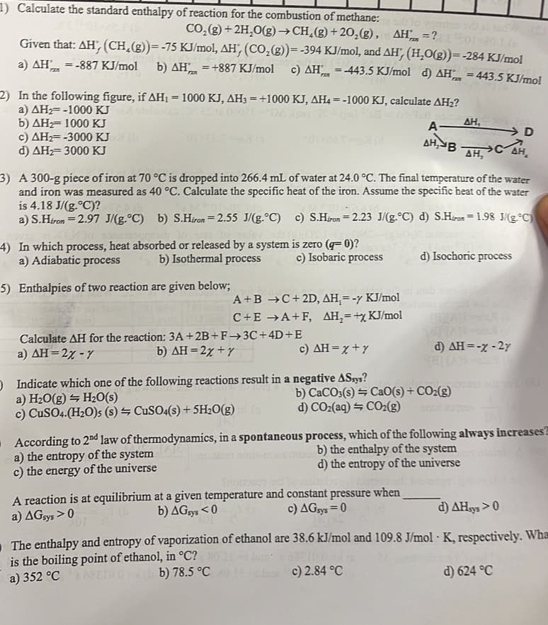 1) Calculate the standard enthalpy of reaction for the combustion of methane: lo
CO₂(g) + 2H₂O(g) →CH₂(g) +20₂(g), AH =?or 80-10
Given that: AH, (CH₂(g))= -75 KJ/mol, AH', (CO₂(g))= -394 KJ/mol, and AH, (H₂O(g))= -284 KJ/mol
a) AH = -887 KJ/mol b) AH = +887 KJ/mol c) AH = -443.5 KJ/mol d) AH = 443.5 KJ/mol
rz
FAN
2) In the following figure, if AH₁ = 1000 KJ, AH3 = +1000 KJ, AH4 =-1000 KJ, calculate AH₂?
a) AH-1000 KJ zorlu
b) AH 1000 KJ
c) AH₂= -3000 KJ
d) AH₂=3000 KJ
3) A 300-g piece of iron at 70 °C is dropped into 266.4 mL of water at 24.0 °C. The final temperature of the water
and iron was measured as 40 °C. Calculate the specific heat of the iron. Assume the specific heat of the water
is 4.18 J/(g.°C)?
a) S.Hiron = 2.97 J/(g.°C) b) S.Hiron = 2.55 J/(g.°C)
c) S.Hiron 2.23 J/(g.°C) d) S.Hiron = 1.98 J/g °C)
is zero (q=0)?
c) Isobaric process
4) In which process, heat absorbed or released by a system
a) Adiabatic process
b) Isothermal process
5) Enthalpies of two reaction are given below;
A+B →C+2D, AH,= - KJ/mol
C+E →A+F, AH₂=+x KJ/mol
Calculate AH for the reaction: 3A +2B+F→→3C+4D+E
b) AH=2x + y
a) AH=2% - Y
c) AH=X+Y
O Indicate which one of the following reactions result in a negative ASsys?
a) H₂O(g) H₂O(s)
c) CuSO4.(H₂O)s (s)
CuSO4(s) + 5H₂O(g) (
According to 2nd law of thermodynamics, in a spontaneous
a) the entropy of the system
c) the energy of the universe
D
A- ΔΗ,
AH, BAH, CAH₂
b) CaCO3(s)
d) CO₂(aq) + CO₂(g)
d) Isochoric process
CaO(s) + CO₂(g)
A reaction is at equilibrium at a given temperature and constant pressure when
a) AGsys > 0
b) AGsys <0
c) AGsys=0
d) AH = -x - 2y
process, which of the following always increases
b) the enthalpy of the system
d) the entropy of the universe
d) AHsys >0
The enthalpy and entropy of vaporization of ethanol are 38.6 kJ/mol and 109.8 J/mol K, respectively. Wha
is the boiling point of ethanol, in °C? No 1 batz
a) 352 °CRETO.0
b) 78.5 °C 1 c) 2.84 °C
d) 624 °C