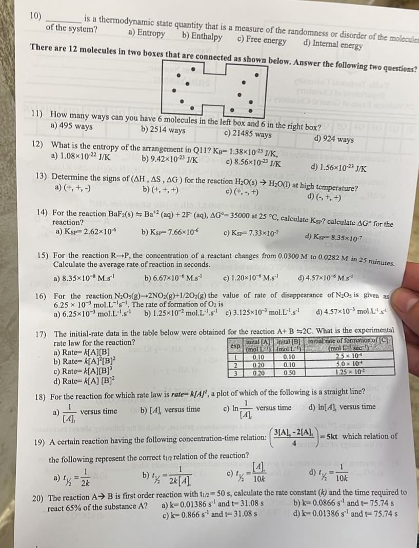 10)
is a thermodynamic state quantity that is a measure of the randomness or disorder of the molecules
of the system? a) Entropy b) Enthalpy c) Free energy
d) Internal energy
There are 12 molecules in two boxes that are connected. shown below. Answer the following two questions?
11) How many ways can you have 6 molecules in the left box and 6 in the right box? 201
c) 21485 ways
d) 924 ways
a) 495 ways
b) 2514 ways
12) What is the entropy of the arrangement in Q11? KB= 1.38×10-23 J/K,
a) 1.08×10-22 J/K
b) 9.42×10-23 J/K
c) 8.56×10-23 J/K
d) 1.56x10-23 J/K
13) Determine the signs of (AH, AS, AG) for the reaction H₂O(s) → H₂O(1) at high temperature?
a) (+, +,-)
b) (+, +, +)
d) (-, +, +)
c) (+,-, +)
14) For the reaction BaF2(s) = Ba2 (aq) + 2F (aq), AG= 35000 at 25 °C, calculate KSP? calculate AG for the
reaction?
a) Ksp 2.62×10-6
b) Ksp 7.66x10€
c) KSP=7.33x10-7
d) Ksp 8.35x10-7
15) For the reaction R-P, the concentration of a reactant changes from 0.0300 M to 0.0282 M in 25 minutes.
Calculate the average rate of reaction in seconds.
a) 8.35x108 M.S-¹
b) 6.67x10-6 M.S-¹
c) 1.20x10 M.s-¹
d) 4.57×10 M.s¹
16) For the reaction N₂Os(g)-2NO2(g)+1/2O2(g) the value of rate of disappearance of N₂Os is given as
6.25 x 103 mol.L's. The rate of formation of O₂ is
d) 4.57x103 mol.L¹s¹
a) 6.25x10-3 mol.L-¹.s¹ b) 1.25x102 mol.L¹.s¹ c) 3.125x103 mol.L-¹.s¹
17) The initial-rate data in the table below were obtained for the reaction A+ B
rate law for the reaction?
a) Rate=k[A][B]
b) Rate=k[A][B]²
a)
exp
L
2
3
[4],
Finital [A] inital (B)
(mol L
(mol L
0.10
0.20
0.20
9925
c) Rate=k[A][B]³
d) Rate-k[A] [B]²
18) For the reaction for which rate law is rate= k[A]', a plot of which of the following is a straight line?
versus time
b) [4], versus time
c) In-
versus time
d) In[4], versus time
19) A certain reaction having the following concentration-time relation:
the following represent the correct t1/2 relation of the reaction?
1
a) ½ 2k
0.10
0.10
0.50
[4].
c) 1½-10k
=
2C. What is the experimental
initial rate of formation of [C]
(mol L sec )
2.5 x 104
5.0 x 10-
1.25 x 10-²
3[A],-2[A],
4
-5kt which relation of
Hope
d) 1/2=10k(
b) 1% = 2k [4]
20) The reaction AB is first order reaction with t1/2 = 50 s, calculate the rate constant (k) and the time required to
react 65% of the substance A?
a) k-0.01386 s¹ and t-31.08 s
b) k= 0.0866 s¹ and t= 75.74 s
d) k-0.01386 s¹ and t= 75.74 s
c) k=0.866 s¹ and t- 31.08 s