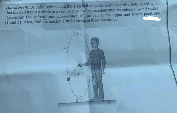 Question (4): A child twirls a small 0.1 kg ball attached to the end of a 0.95 m string so
that the ball traces a circle in a vertical plane with a constant angular velocity (o=5 rad/s).
Determine the velocity and acceleration of the ball at the upper and lower positions
(1 and 2). Also, find the tension Tin the string at these positions.
