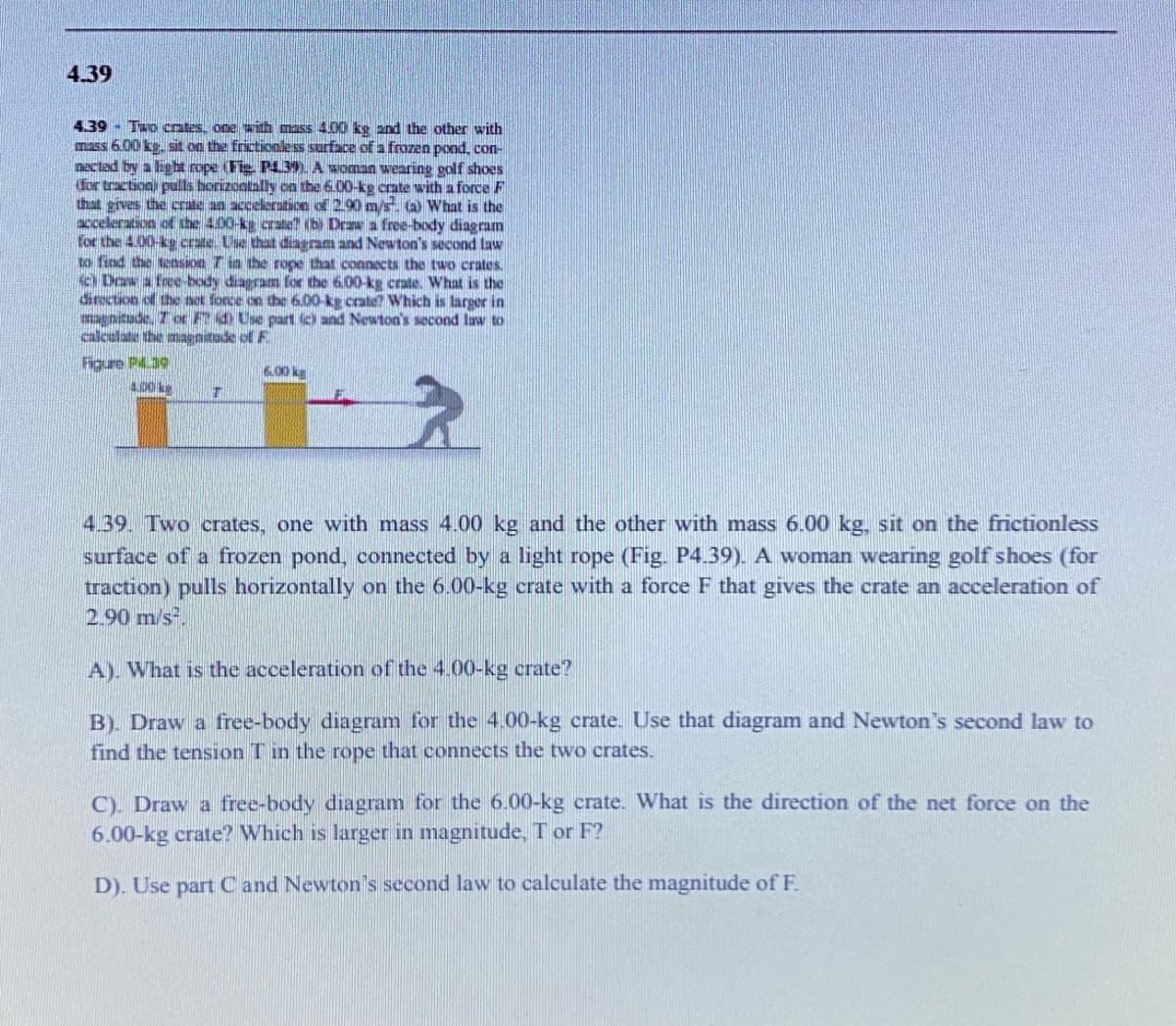 4.39
4.39 - Tu cotes. opeith mass 00 ke and the other with
mass 6.00 kg. sit on the frictionless surface of a frozen pood, con-
nectad by a lig ht rope (Fie P4.39. A woman wearing golf shoes
for tractionl pulls horizoatally cn the 6.00-kg crate with a force F
that gives the crate an acceleraticn of 2.90m/s (a) What is the
acceleration of the 4.00-ka crate? (b) Draw a free-body diagram
for the 4.00-kg crate. Use that diagram and Newton's second law
to find the teasion T in the rope that connects the two crates.
Daw a free-body diagram for the 6.00-kg crate. What is the
direction of the net force on the 6.00-kg crate? Which is larger in
magnitude, T or F d Use part (c) and Newton's second law to
calculate the maenitude of F
Figure P.30
00 ks
6.00 kg
4.39. Two crates, one with mass 4.00 kg and the other with mass 6.00 kg, sit on the frictionless
surface of a frozen pond, connected by a light rope (Fig. P4.39). A woman wearing golf shoes (for
traction) pulls horizontally on the 6.00-kg crate with a force F that gives the crate an acceleration of
2.90 m/s.
A). What is the acceleration of the 4.00-kg crate?
B). Draw a free-body diagram for the 4.00-kg crate. Use that diagram and Newton's second law to
find the tension T in the rope that connects the two crates.
C). Draw a free-body diagram for the 6.00-kg crate. What is the direction of the net force on the
6.00-kg crate? Which is larger in magnitude, T or F?
D). Use part C and Newton's second law to calculate the magnitude ofF
