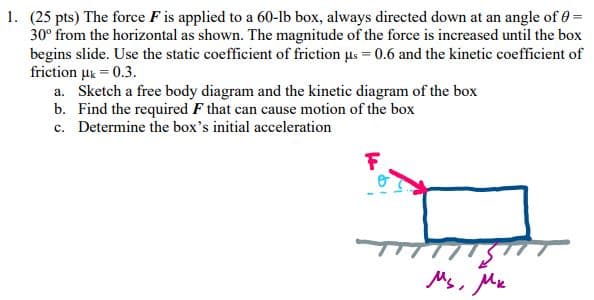 1. (25 pts) The force F is applied to a 60-lb box, always directed down at an angle of 0 =
30° from the horizontal as shown. The magnitude of the force is increased until the box
begins slide. Use the static coefficient of friction us = 0.6 and the kinetic coefficient of
friction μk = 0.3.
a. Sketch a free body diagram and the kinetic diagram of the box
b. Find the required F that can cause motion of the box
c. Determine the box's initial acceleration
Мы, Ми