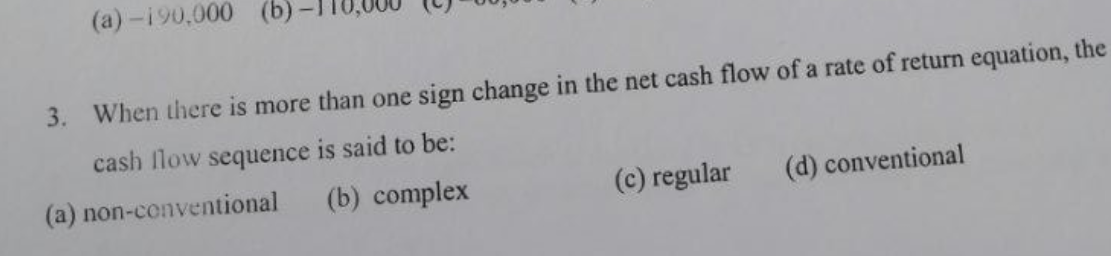 (a)-190,000 (b)
3. When there is more than one sign change in the net cash flow of a rate of return equation, the
cash flow sequence is said to be:
(b) complex
(a) non-conventional
(c) regular
(d) conventional