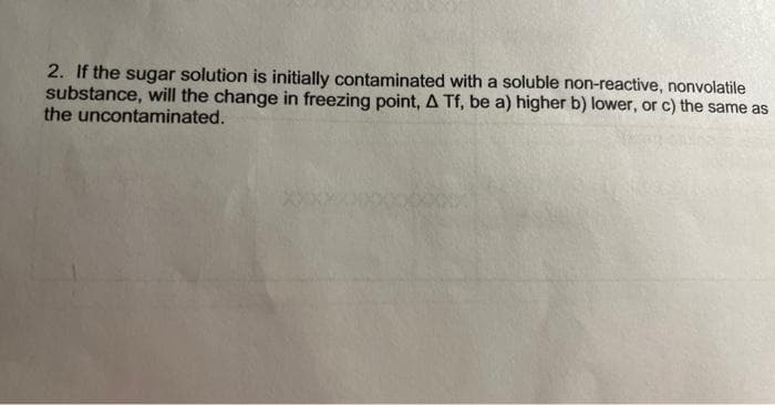 2. If the sugar solution is initially contaminated with a soluble non-reactive, nonvolatile
substance, will the change in freezing point, A Tf, be a) higher b) lower, or c) the same as
the uncontaminated.