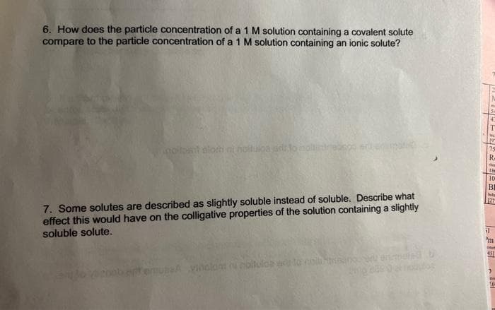 6. How does the particle concentration of a 1 M solution containing a covalent solute
compare to the particle concentration of a 1 M solution containing an ionic solute?
noilpst
ni noituloa ir to molt
7. Some solutes are described as slightly soluble instead of soluble. Describe what
effect this would have on the colligative properties of the solution containing a slightly
soluble solute.
ulisA viholom u coltuloa w to nollan enemen
4
75
186
10
BI
bola
127
il
m
onet
451
2
10