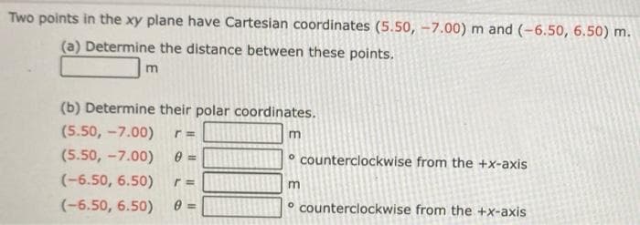 Two points in the xy plane have Cartesian coordinates (5.50, -7.00) m and (-6.50, 6.50) m.
(a) Determine the distance between these points.
m
(b) Determine their polar coordinates.
(5.50, -7.00) r=
(5.50, -7.00) 0 =
(-6.50, 6.50) r=
(-6.50, 6.50)
0 =
m
counterclockwise from the +x-axis
m
counterclockwise from the +x-axis