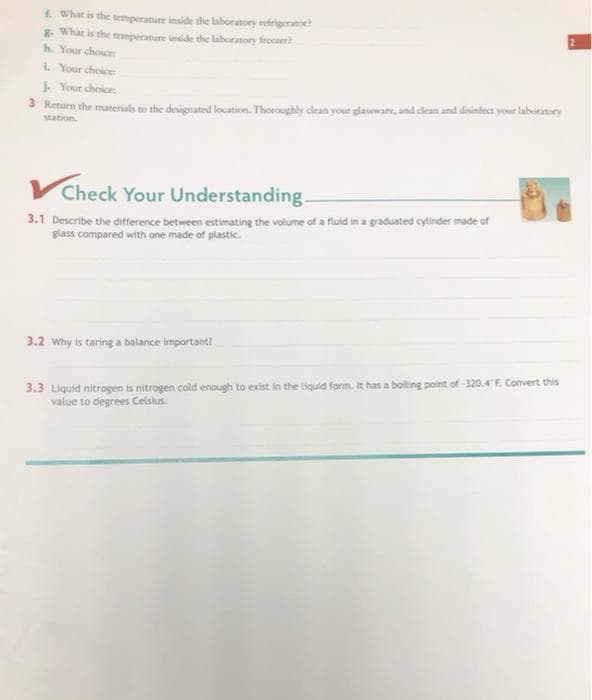 f. What is the temperature inside the laboratory refrigerator?
8- What is the temperature inside the laboratory freezer?
h. Your choice:
i. Your choice:
Your choice:
3 Return the materials to the designated location. Thoroughly clean your glassware, and clean and disinfect your laboratory
station.
Check Your Understanding-
3.1 Describe the difference between estimating the volume of a fluid in a graduated cylinder made of
glass compared with one made of plastic.
3.2 Why is taring a balance important?
3.3 Liquid nitrogen is nitrogen cold enough to exist in the liquid form. It has a boiling point of -320.4°F. Convert this
value to degrees Celsius.