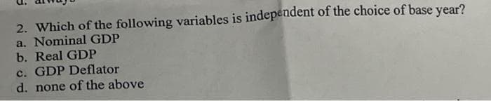 2. Which of the following variables is independent of the choice of base year?
a. Nominal GDP
b. Real GDP
c. GDP Deflator
d. none of the above