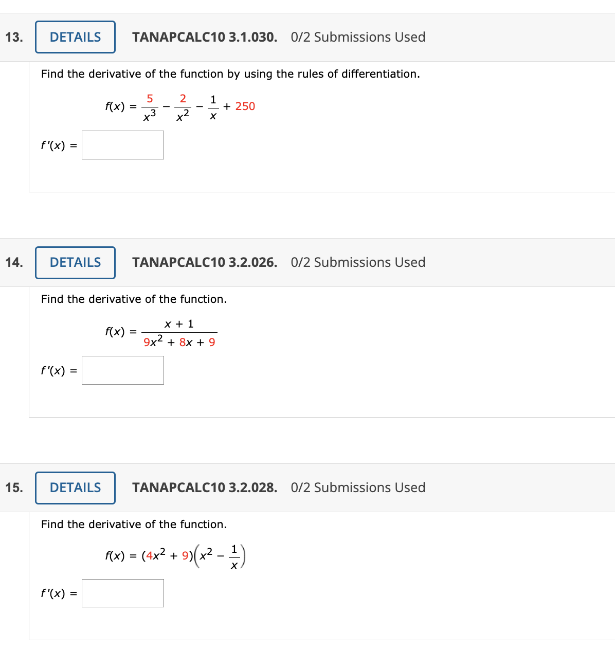 13.
14.
15.
DETAILS TANAPCALC10 3.1.030. 0/2 Submissions Used
Find the derivative of the function by using the rules of differentiation.
5
f'(x) =
f'(x) =
f(x)
DETAILS
=
f'(x) =
3
DETAILS TANAPCALC10 3.2.026. 0/2 Submissions Used
X
Find the derivative of the function.
f(x) =
2 1
x²
X
+ 250
x + 1
9x² + 8x + 9
TANAPCALC10 3.2.028. 0/2 Submissions Used
Find the derivative of the function.
f(x) = (4x² + 9)(x2
-
X