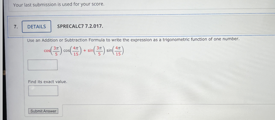 Your last submission is used for your score.
7.
DETAILS SPRECALC7 7.2.017.
Use an Addition or Subtraction Formula to write the expression as a trigonometric function of one number.
cos(3) cos(4) sin(3) sin(4)
+ +
15
15
Find its exact value.
Submit Answer