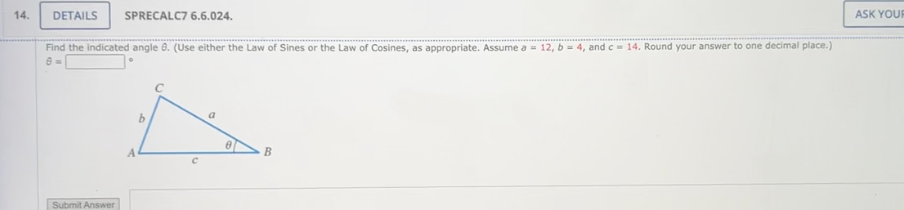 14.
DETAILS SPRECALC7 6.6.024.
Find the indicated angle 8. (Use either the Law of Sines or the Law of Cosines, as appropriate. Assume a = 12, b = 4, and c = 14. Round your answer to one decimal place.)
Submit Answer
b
C
a
B
ASK YOUR