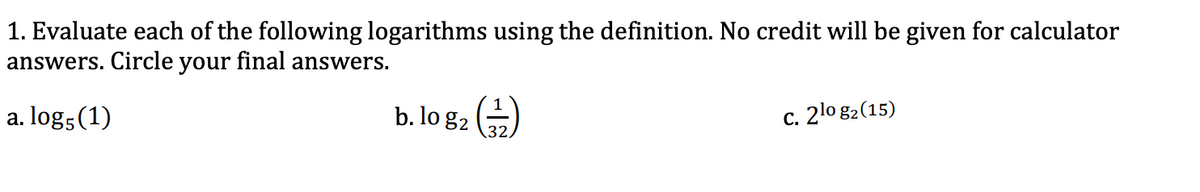 1. Evaluate each of the following logarithms using the definition. No credit will be given for calculator
answers. Circle your final answers.
a. log5(1)
b. lo g2 )
c. 2lo g2(15)
32,
