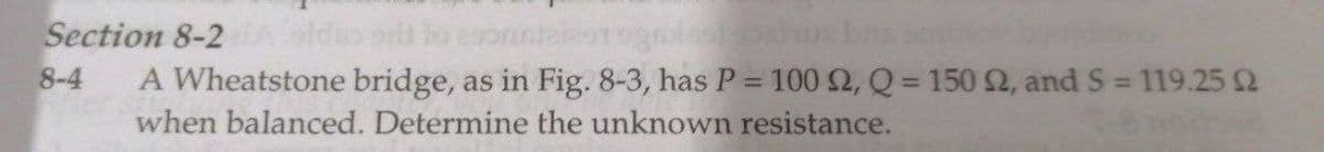Section 8-2
8-4
A Wheatstone bridge, as in Fig. 8-3, has P = 100 2, Q = 150 2, and S 119.25 2
when balanced. Determine the unknown resistance.
%3D
