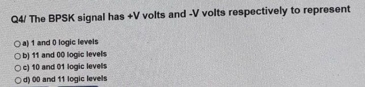 Q4/ The BPSK signal has +V volts and -V volts respectively to represent
Oa) 1 and 0 logic levels
Ob) 11 and 00 logic levels
Oc) 10 and 01 logic levels
O d) 00 and 11 logic levels
