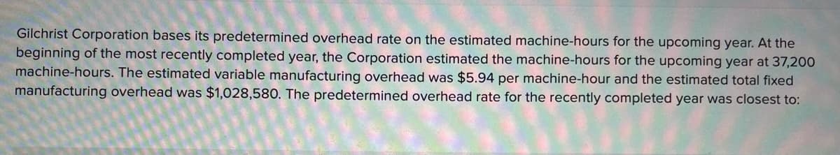 Gilchrist Corporation bases its predetermined overhead rate on the estimated machine-hours for the upcoming year. At the
beginning of the most recently completed year, the Corporation estimated the machine-hours for the upcoming year at 37,200
machine-hours. The estimated variable manufacturing overhead was $5.94 per machine-hour and the estimated total fixed
manufacturing overhead was $1,028,580. The predetermined overhead rate for the recently completed year was closest to:
