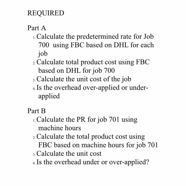 REQUIRED
Part A
1. Calculate the predetermined rate for Job
700 using FBC based on DHL for each
job
2. Calculate total product cost using FBC
based on DHL for job 700
3. Calculate the unit cost of the job
4. Is the overhead over-applied or under-
applied
Part B
1. Calculate the PR for job 701 using
machine hours
2. Calculate the total product cost using
FBC based on machine hours for job 701
3. Calculate the unit cost
4. Is the overhead under or over-applied?
