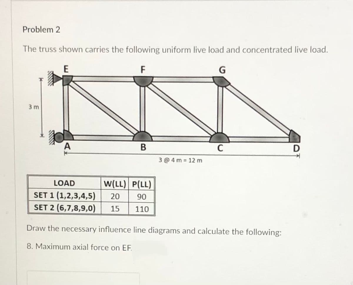 Problem 2
The truss shown carries the following uniform live load and concentrated live load.
E
F
G
3 m
В
3 @ 4 m 12 m
LOAD
W(LL) P(LL)
SET 1 (1,2,3,4,5)
SET 2 (6,7,8,9,0)
06
110
20
15
Draw the necessary influence line diagrams and calculate the following:
8. Maximum axial force on EF.
