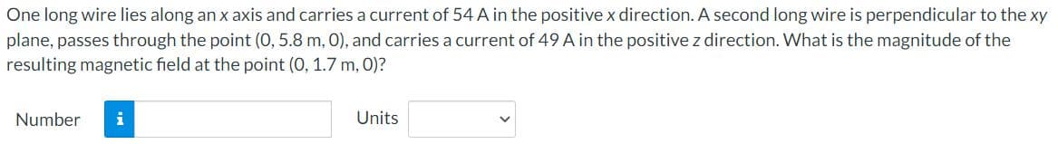 One long wire lies along an x axis and carries a current of 54 A in the positive x direction. A second long wire is perpendicular to the xy
plane, passes through the point (0, 5.8 m, 0), and carries a current of 49 A in the positive z direction. What is the magnitude of the
resulting magnetic field at the point (0, 1.7 m, 0)?
Number
i
Units
