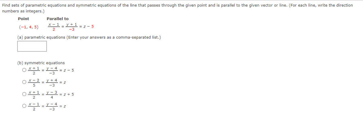 Find sets of parametric equations and symmetric equations of the line that passes through the given point and is parallel to the given vector or line. (For each line, write the direction
numbers as integers.)
Point
Parallel to
(-1, 4, 5)
y + 1
= z - 5
(a) parametric equations (Enter your answers as a comma-separated list.)
(b) symmetric equations
x + 1
y – 4
-3
= z - 5
O X- 2
5
y + 4
-3
= Z
OX + 1
y - 3
z + 5
4
OX- 1
= Z
