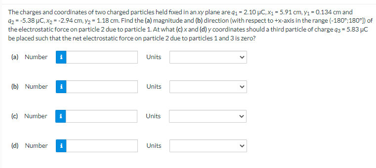 The charges and coordinates of two charged particles held fixed in an xy plane are q1 = 2.10 μC, x₁ = 5.91 cm, y₁ = 0.134 cm and
92 = -5.38 μC, X₂ = -2.94 cm, y₂ = 1.18 cm. Find the (a) magnitude and (b) direction (with respect to +x-axis in the range (-180°; 180°]) of
the electrostatic force on particle 2 due to particle 1. At what (c) x and (d) y coordinates should a third particle of charge q3= 5.83 μC
be placed such that the net electrostatic force on particle 2 due to particles 1 and 3 is zero?
(a) Number i
Units
(b) Number
Units
(c) Number i
Units
(d) Number i
Units