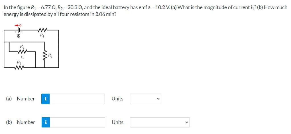 In the figure R₁ = 6.770, R₂ = 20.3 02, and the ideal battery has emf & = 10.2 V. (a) What is the magnitude of current i₁? (b) How much
energy is dissipated by all four resistors in 2.06 min?
40
ww
R₁
Units
Units
E
8
R₂
11
R₂
ww
(a) Number
(b) Number
i
R₂