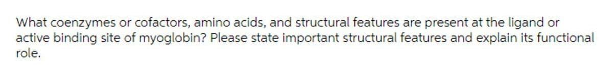 What coenzymes or cofactors, amino acids, and structural features are present at the ligand or
active binding site of myoglobin? Please state important structural features and explain its functional
role.
