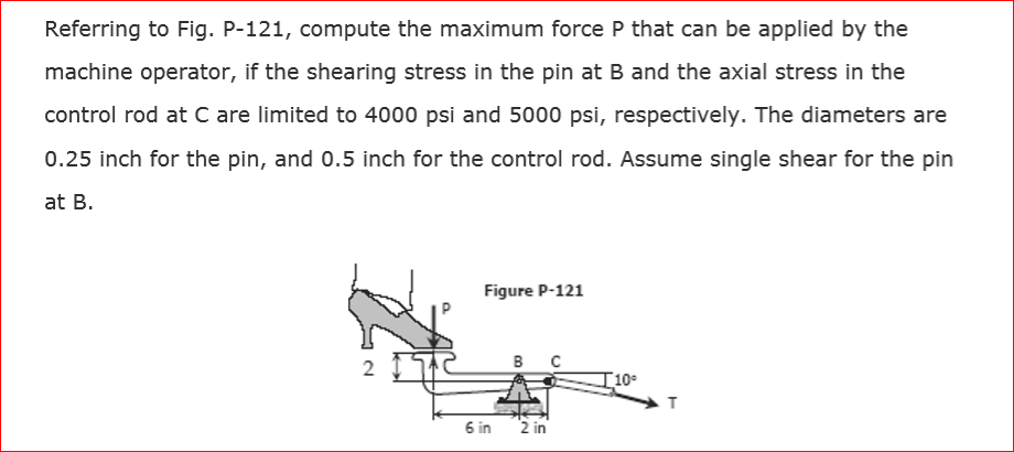 Referring to Fig. P-121, compute the maximum force P that can be applied by the
machine operator, if the shearing stress in the pin at B and the axial stress in the
control rod at C are limited to 4000 psi and 5000 psi, respectively. The diameters are
0.25 inch for the pin, and 0.5 inch for the control rod. Assume single shear for the pin
at B.
2
Figure P-121
6 in
в с
2 in
10°