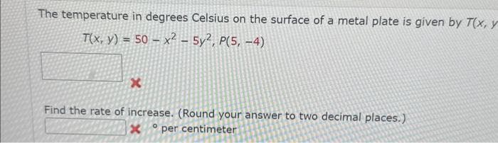 The temperature in degrees Celsius on the surface of a metal plate is given by T(x, y
T(x, y) = 50x² - 5y², P(5,-4)
x
Find the rate of increase. (Round your answer to two decimal places.)
O
x
per centimeter