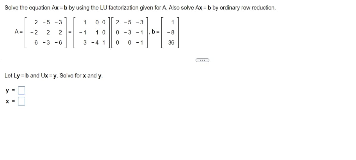 Solve the equation Ax=b by using the LU factorization given for A. Also solve Ax = b by ordinary row reduction.
1 00 2-5-3
*HA
-2 2 2 = -1 10 0-3 -1 b=
3-4 1 0 0-1
A =
y =
2 -5 -3
Let Ly = b and Ux=y. Solve for x and y.
X =
6 -3 -6
1
-8
36