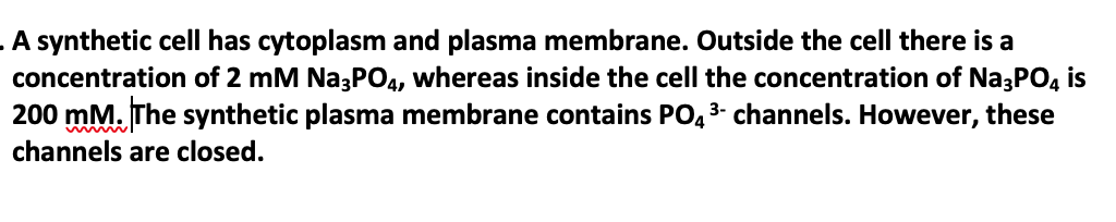 . A synthetic celIl has cytoplasm and plasma membrane. Outside the cell there is a
concentration of 2 mM Na3PO4, whereas inside the cell the concentration of Na3PO, is
200 mM. The synthetic plasma membrane contains PO4 3- channels. However, these
channels are closed.
