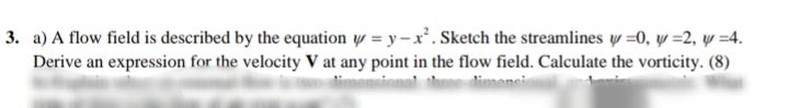 3. a) A flow field is described by the equation y = y – x². Sketch the streamlines w =0, y =2, y =4.
Derive an expression for the velocity V at any point in the flow field. Calculate the vorticity. (8)
dimmons
