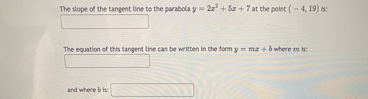 The slope of the tangent line to the parabola y = 2x + 5x + 7 at the point (- 4, 19) is:
The equation of this tangent line can be written in the form y = mx + b where m is:
and where b is:
