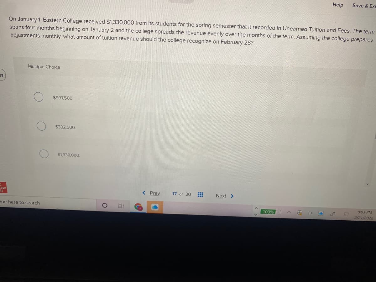 Help
Save & Exi
On January 1, Eastern College received $1,330,000 from its students for the spring semester that it recorded in Unearned Tuition and Fees. The term
spans four months beginning on January 2 and the college spreads the revenue evenly over the months of the term. Assuming the college prepares
adjustments monthly, what amount of tuition revenue should the college recognize on February 28?
Multiple Choice
58
$997,500.
$332,500.
$1.330.000
aw
< Prev
17 of 30
Next >
pe here to search
8:03 PM
100%
2/21/2022
田
