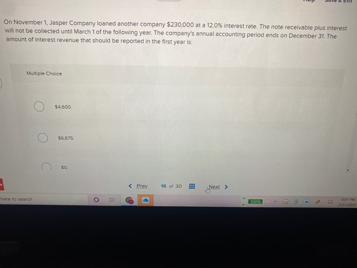 On November 1, Jasper Company loaned another company $230,000 at a 12.0% interest rate. The note receivable plus interest
will not be collected until March 1 of the following year. The company's annual accounting period ends on December 31. The
amount of interest revenue that should be reported in the first year is:
Multiple Choice
$4,600.
$6,675.
$0.
< Prev
16 of 30
Next >
here to search
8:01 PM
100%
2/21/2022
