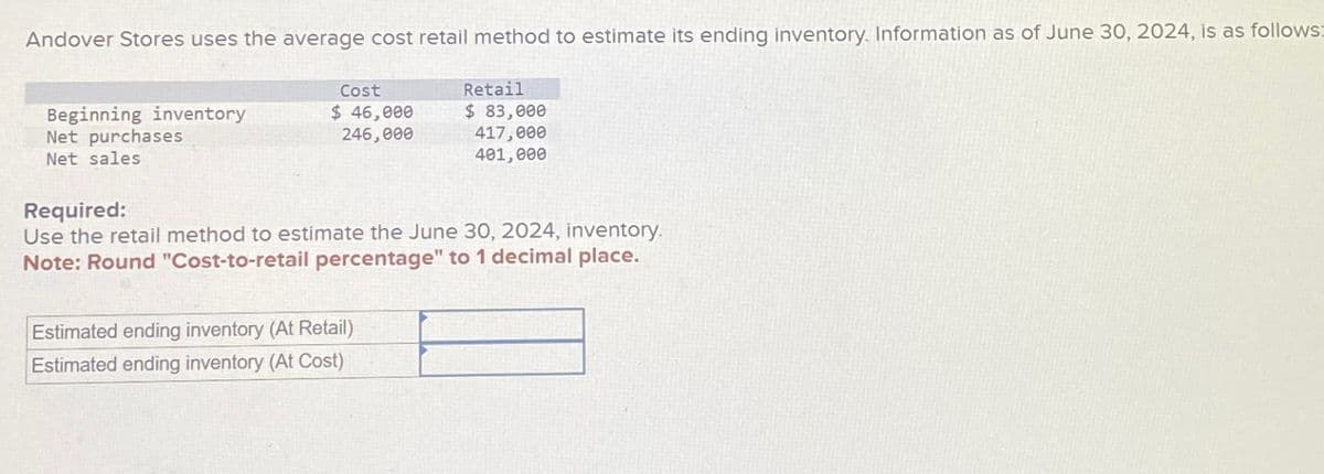 Andover Stores uses the average cost retail method to estimate its ending inventory. Information as of June 30, 2024, is as follows:
Beginning inventory
Net purchases
Net sales
Retail
Cost
$ 46,000
$ 83,000
246,000
417,000
401,000
Required:
Use the retail method to estimate the June 30, 2024, inventory.
Note: Round "Cost-to-retail percentage" to 1 decimal place.
Estimated ending inventory (At Retail)
Estimated ending inventory (At Cost)