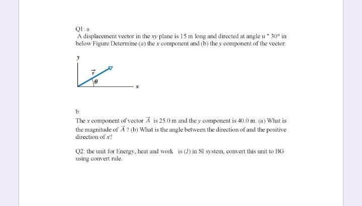 Ql: a
A displacement vector in the ry plane is 15 m long and directed at angle u* 30° in
below Figure Determine (a) the x component and (b) the y component of the vector.
b:
The x component of vector A is 25.0 m and the y component is 40.0 m. (a) What is
the magnitude of A ? (b) What is the angle between the direction of and the positive
direction of x?
Q2: the unit for Energy, heat and work is (J) in SI system, convert this unit to BG
using convert rule.
