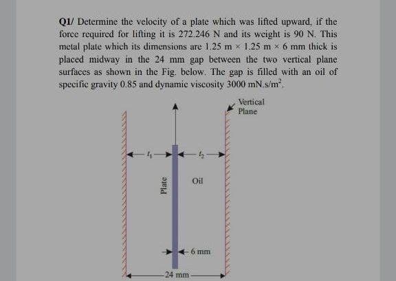 Q1/ Determine the velocity of a plate which was lifted upward, if the
force required for lifting it is 272.246 N and its weight is 90 N. This
metal plate which its dimensions are 1.25 m x 1.25 m x 6 mm thick is
placed midway in the 24 mm gap between the two vertical plane
surfaces as shown in the Fig. below. The gap is filled with an oil of
specific gravity 0.85 and dynamic viscosity 3000 mN.s/m.
Vertical
Plane
Oil
6 mm
24 mm
Plate
