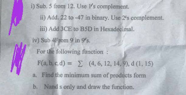 i) Sub. 5 from 12. Use I's complement.
ii) Add. 22 to -47 in binary. Use 2's complement.
iii) Add 3CE to BSD in Hexadecimal.
iv) Sub 4From 9 in 9's.
For the following function :
F(a, b, c,d) = Σ (4, 6, 12, 14,9), d (1, 15)
a. Find the minimum sum of products form
Nand s only and draw the function.
b.