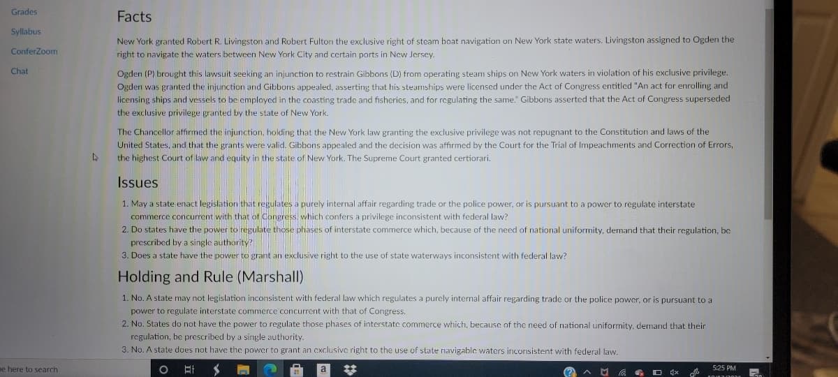Grades
Facts
Syllabus
New York granted Robert R. Livingston and Robert Fulton the exclusive right of steam boat navigation on New York state waters. Livingston assigned to Ogden the
right to navigate the waters between New York City and certain ports in New Jersey.
ConferZoom
Ogden (P) brought this lawsuit seeking an injunction to restrain Gibbons (D) from operating steam ships on New York waters in violation of his exclusive privilege.
Ogden was granted the injunction and Gibbons appealed, asserting that his steamships were licensed under the Act of Congress entitled "An act for enrolling and
licensing ships and vessels to be employed in the coasting trade and fisheries, and for regulating the same." Gibbons asserted that the Act of Congress superseded
Chat
the exclusive privilege granted by the state of New York.
The Chancellor affirmed the injunction, holding that the New York law granting the exclusive privilege was not repugnant to the Constitution and laws of the
United States, and that the grants were valid. Gibbons appealed and the decision was affirmed by the Court for the Trial of Impeachments and Correction of Errors,
the highest Court of law and equity in the state of New York. The Supreme Court granted certiorari.
Issues
1. May a state enact legislation that regulates a purely internal affair regarding trade or the police power, or is pursuant to a power to regulate interstate
commerce concurrent with that of Congress, which confers a privilege inconsistent with federal law?
2. Do states have the power to regulate those phases of interstate commerce which, because of the need of national uniformity, demand that their regulation, bc
prescribed by a single authority?
3. Does a state have the power to grant an exclusive right to the use of state waterways inconsistent with federal law?
Holding and Rule (Marshall)
1. No. A state may not legislation inconsistent with federal law which regulates a purcly internal affair regarding trade or the police power, or is pursuant to a
power to regulate interstate commerce concurrent with that of Congress.
2. No. States do not have the power to regulate those phases of interstate commerce which, because of the need of national uniformity, demand that their
regulation, be prescribed by a single authority.
3. No. A state does not have the power to grant an cxclusive right to the use of state navigable waters inconsistent with federal law.
ee here to search
%23
5:25 PM
